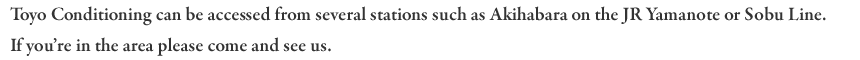 Toyo Conditioning can be accessed from several stations such as Akihabara on the JR Yamanote or Sobu Line. If you're in the area please come and see us.