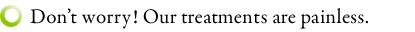 Don't worry! Our treatments are painless.